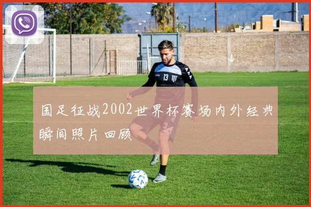 国足征战2002世界杯赛场内外经典瞬间照片回顾