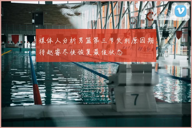 媒体人分析男篮第三节失利原因期待赵睿尽快恢复最佳状态