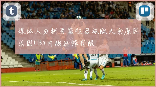 媒体人分析男篮征召旅欧大余原因或因CBA内线选择有限