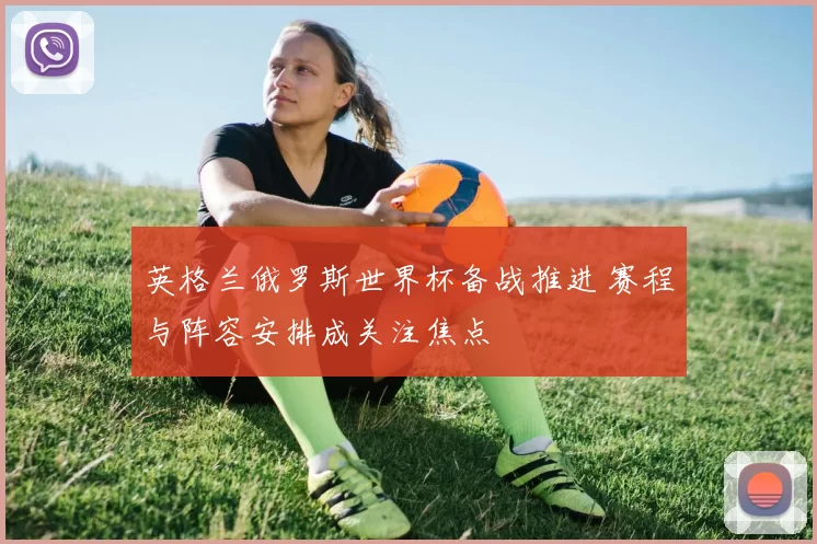 英格兰俄罗斯世界杯备战推进 赛程与阵容安排成关注焦点