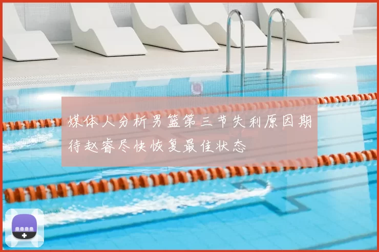 媒体人分析男篮第三节失利原因期待赵睿尽快恢复最佳状态