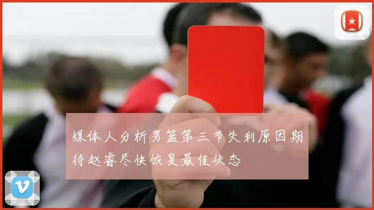 媒体人分析男篮第三节失利原因期待赵睿尽快恢复最佳状态