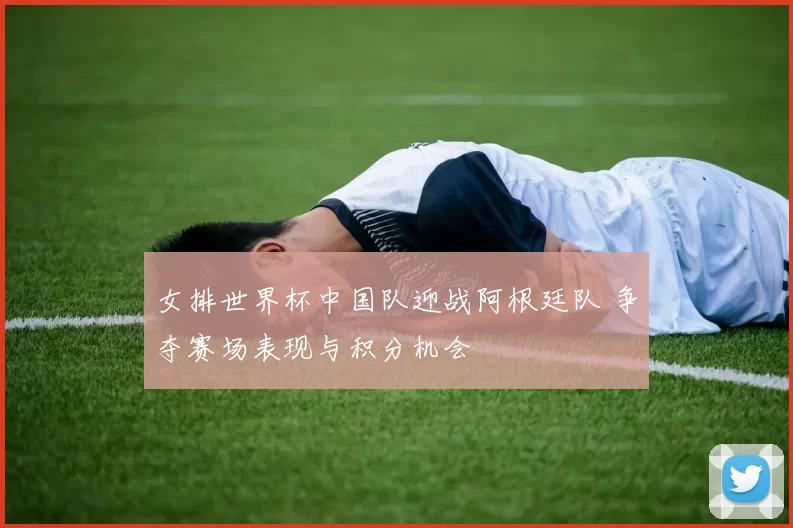 女排世界杯中国队迎战阿根廷队 争夺赛场表现与积分机会