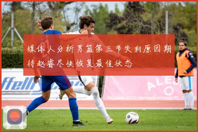 媒体人分析男篮第三节失利原因期待赵睿尽快恢复最佳状态