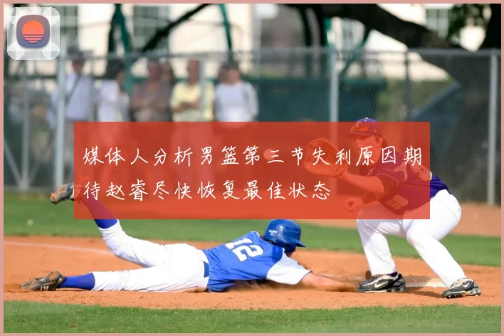 媒体人分析男篮第三节失利原因期待赵睿尽快恢复最佳状态