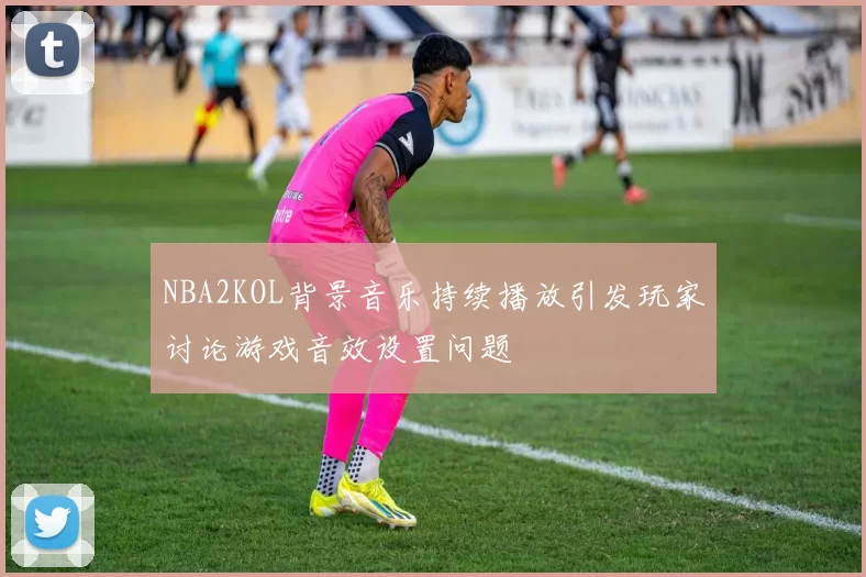 NBA2KOL背景音乐持续播放引发玩家讨论游戏音效设置问题