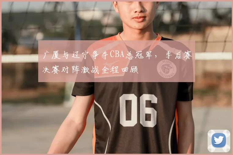 广厦与辽宁争夺CBA总冠军，季后赛决赛对阵激战全程回顾