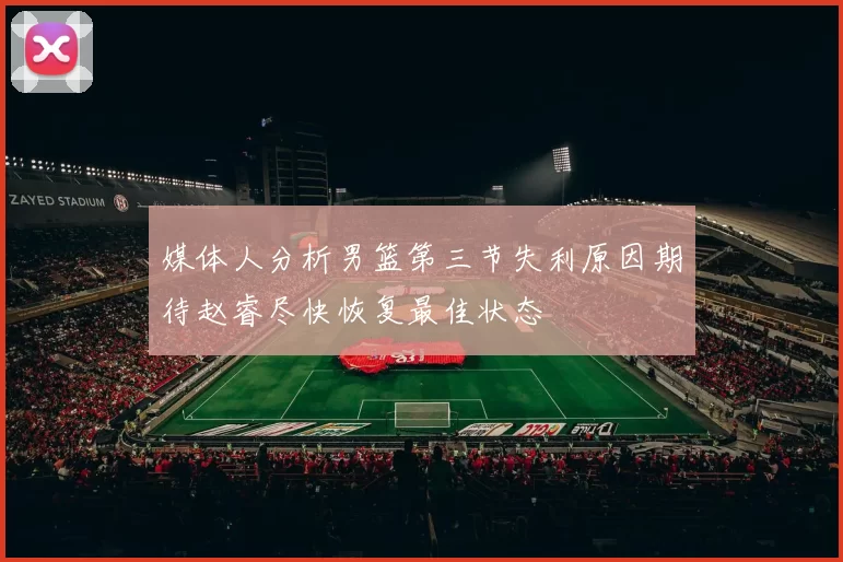 媒体人分析男篮第三节失利原因期待赵睿尽快恢复最佳状态