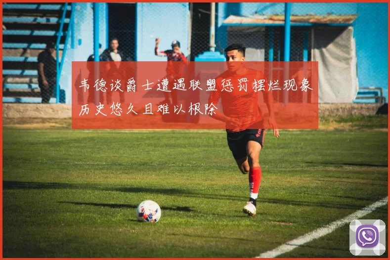 韦德谈爵士遭遇联盟惩罚摆烂现象历史悠久且难以根除