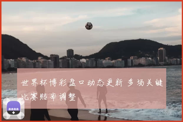 世界杯博彩盘口动态更新 多场关键比赛赔率调整