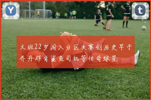 文班22岁闯入分区决赛创历史早于乔丹邓肯鲨鱼司机等传奇球星