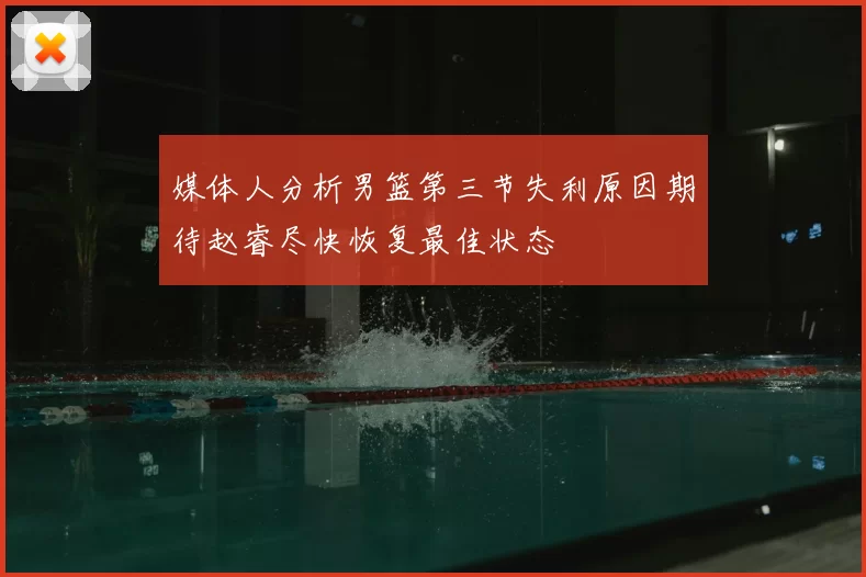 媒体人分析男篮第三节失利原因期待赵睿尽快恢复最佳状态