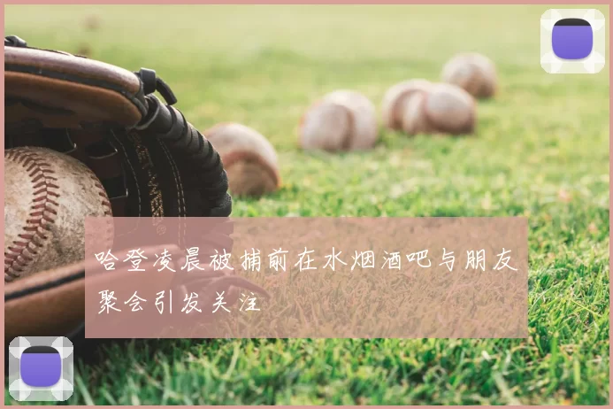 哈登凌晨被捕前在水烟酒吧与朋友聚会引发关注