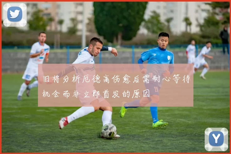 旧将分析厄德高伤愈后需耐心等待机会而非立即首发的原因