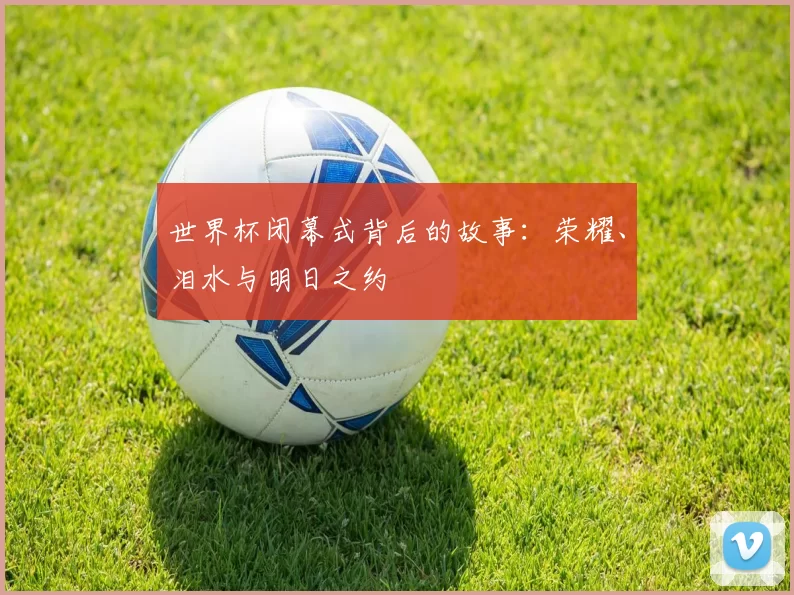 世界杯闭幕式背后的故事：荣耀、泪水与明日之约