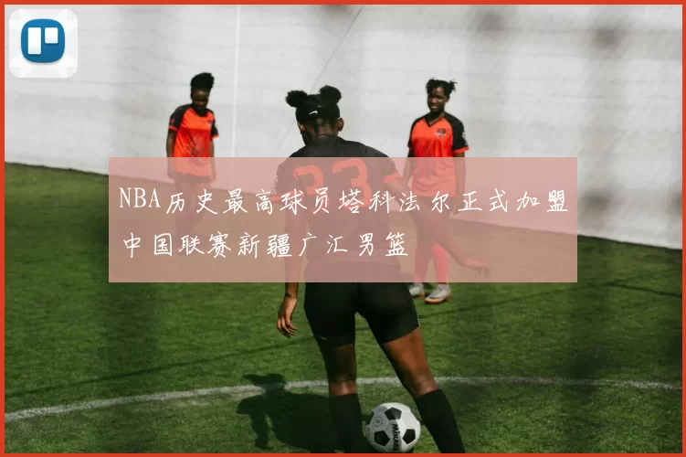 NBA历史最高球员塔科法尔正式加盟中国联赛新疆广汇男篮