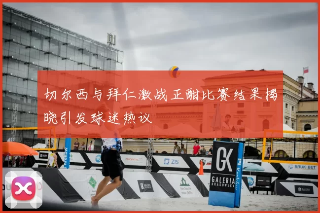 切尔西与拜仁激战正酣比赛结果揭晓引发球迷热议