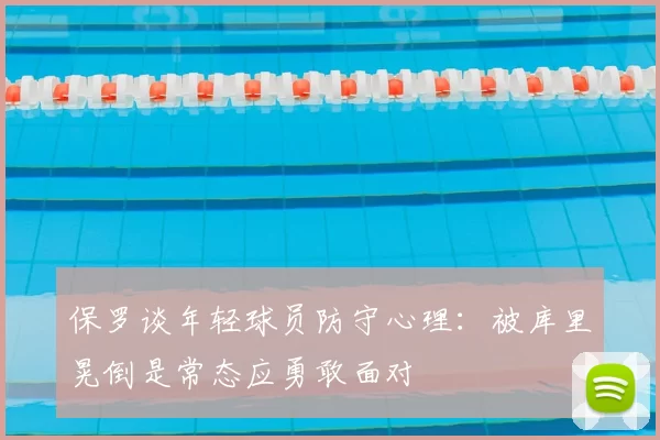 保罗谈年轻球员防守心理：被库里晃倒是常态应勇敢面对
