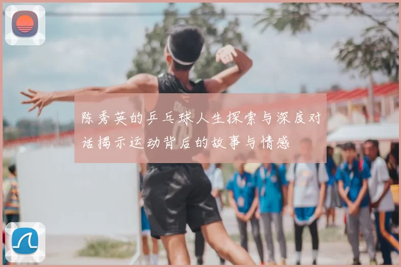 陈秀英的乒乓球人生探索与深度对话揭示运动背后的故事与情感