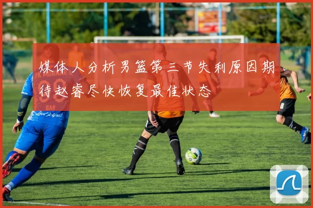 媒体人分析男篮第三节失利原因期待赵睿尽快恢复最佳状态