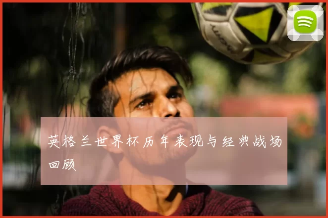 英格兰世界杯历年表现与经典战场回顾