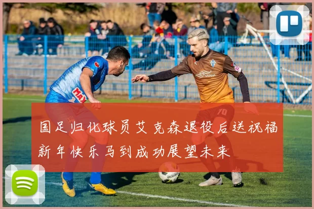 国足归化球员艾克森退役后送祝福新年快乐马到成功展望未来