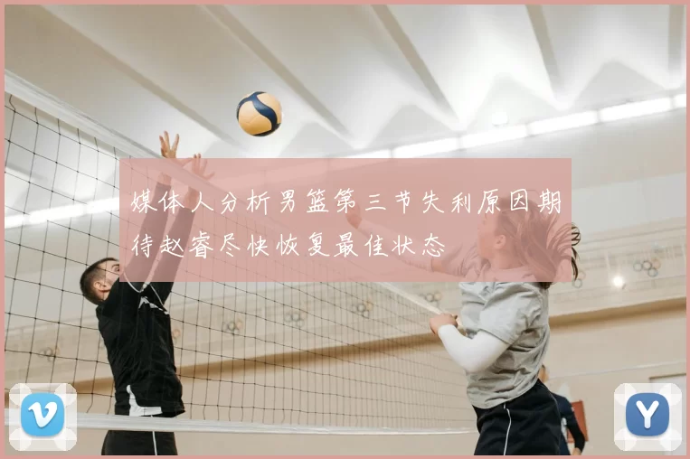 媒体人分析男篮第三节失利原因期待赵睿尽快恢复最佳状态