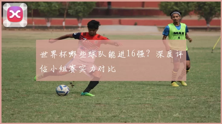 世界杯哪些球队能进16强？深度评估小组赛实力对比
