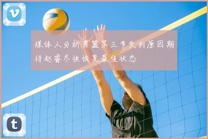 媒体人分析男篮第三节失利原因期待赵睿尽快恢复最佳状态