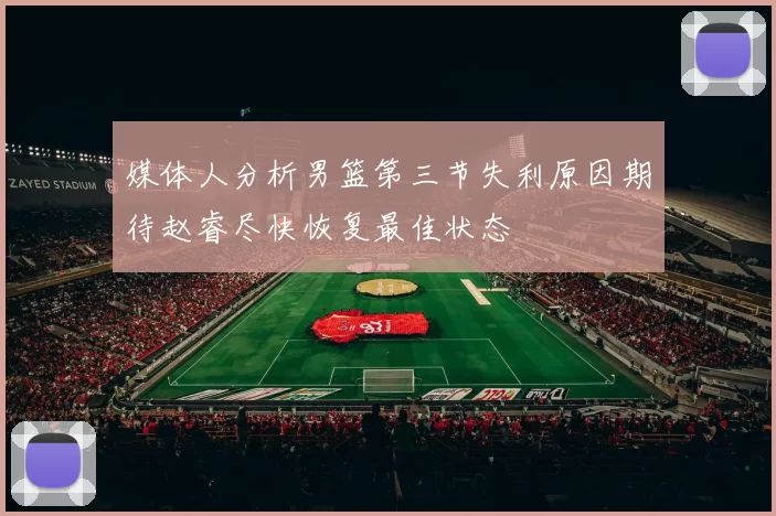 媒体人分析男篮第三节失利原因期待赵睿尽快恢复最佳状态