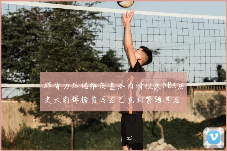 邓肯力压诺维茨基加内特位列NBA历史大前锋榜首马龙巴克利紧随其后