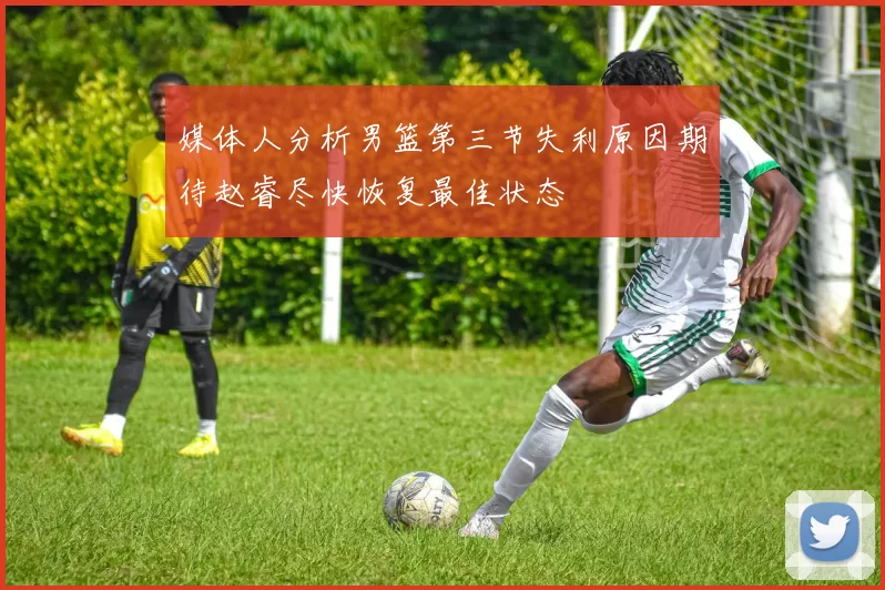 媒体人分析男篮第三节失利原因期待赵睿尽快恢复最佳状态