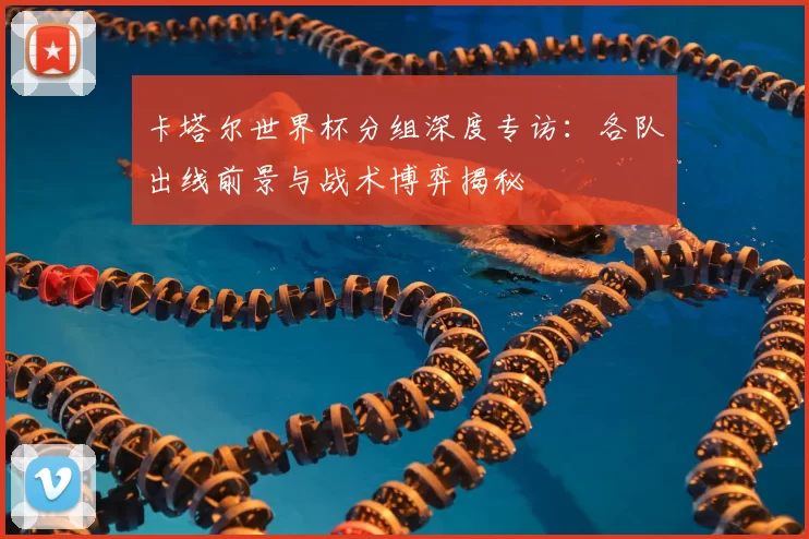 卡塔尔世界杯分组深度专访：各队出线前景与战术博弈揭秘