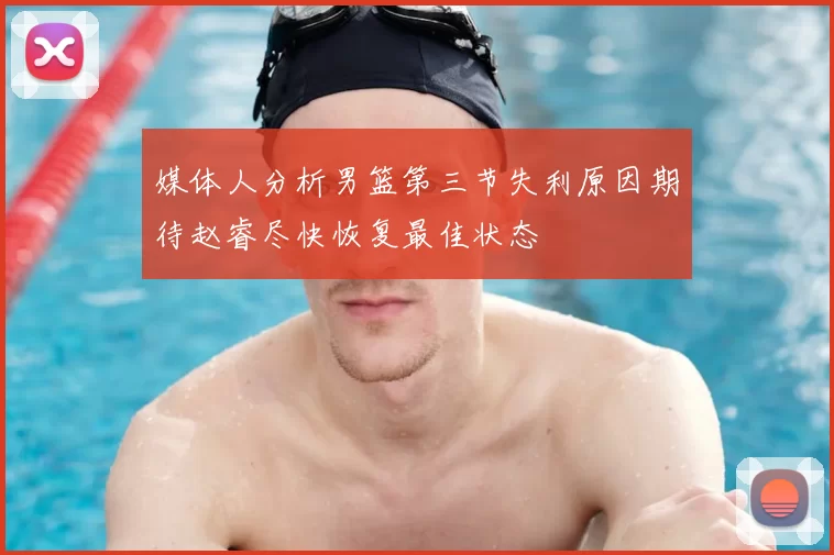 媒体人分析男篮第三节失利原因期待赵睿尽快恢复最佳状态