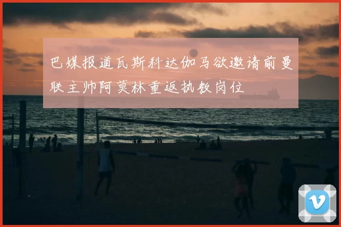 巴媒报道瓦斯科达伽马欲邀请前曼联主帅阿莫林重返执教岗位