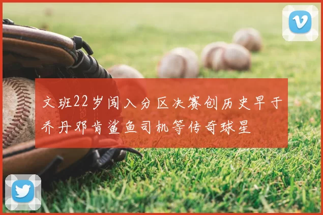 文班22岁闯入分区决赛创历史早于乔丹邓肯鲨鱼司机等传奇球星
