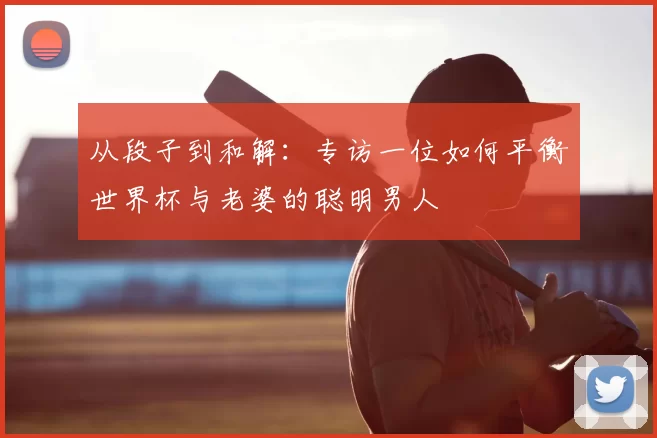 从段子到和解：专访一位如何平衡世界杯与老婆的聪明男人