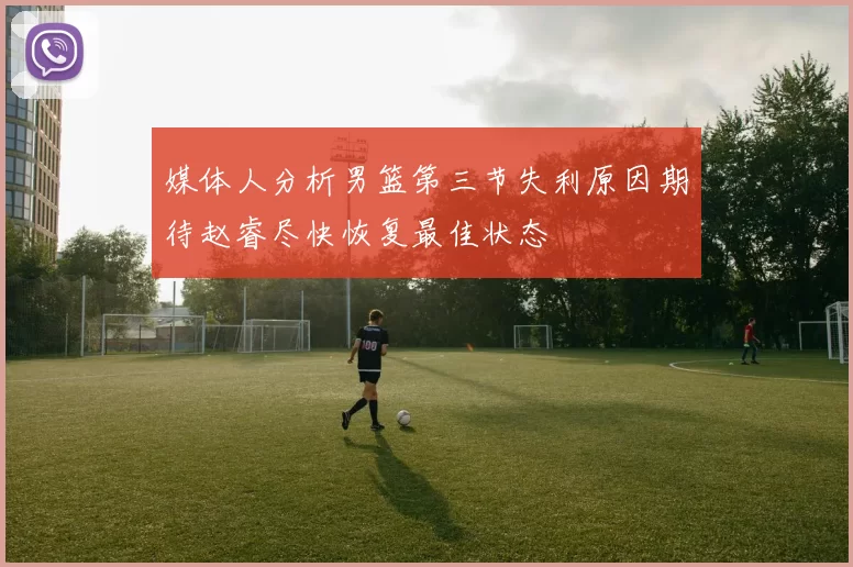 媒体人分析男篮第三节失利原因期待赵睿尽快恢复最佳状态