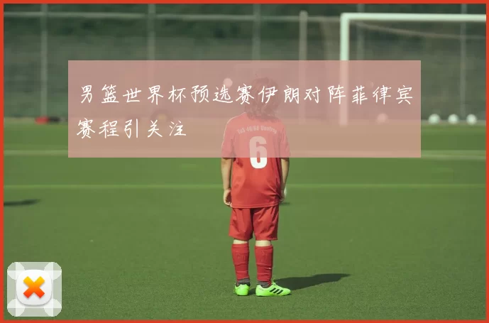 男篮世界杯预选赛伊朗对阵菲律宾赛程引关注