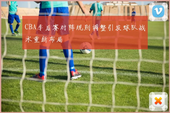 CBA季后赛对阵规则调整引发球队战术重新布局
