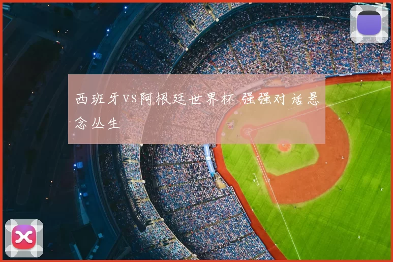 西班牙vs阿根廷世界杯 强强对话悬念丛生