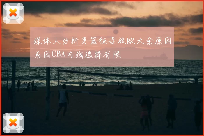 媒体人分析男篮征召旅欧大余原因或因CBA内线选择有限