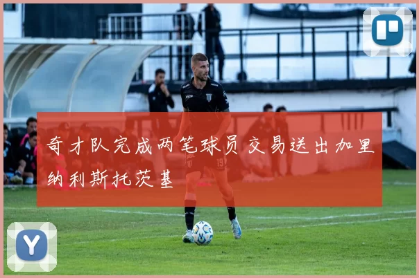 奇才队完成两笔球员交易送出加里纳利斯托茨基