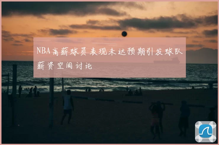 NBA高薪球员表现未达预期引发球队薪资空间讨论