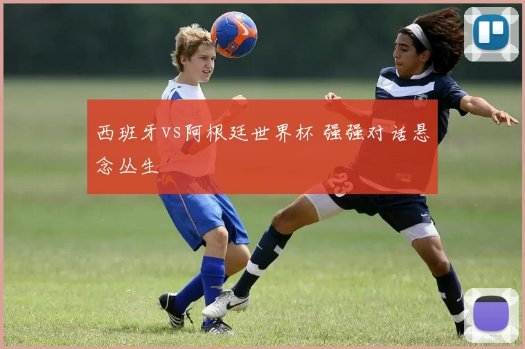 西班牙vs阿根廷世界杯 强强对话悬念丛生