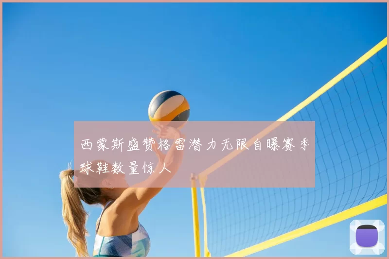 西蒙斯盛赞格雷潜力无限自曝赛季球鞋数量惊人