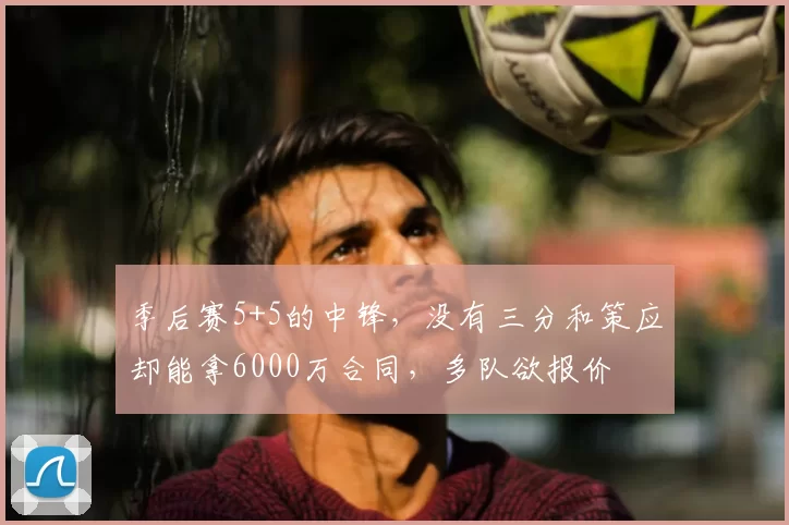 季后赛5+5的中锋，没有三分和策应却能拿6000万合同，多队欲报价