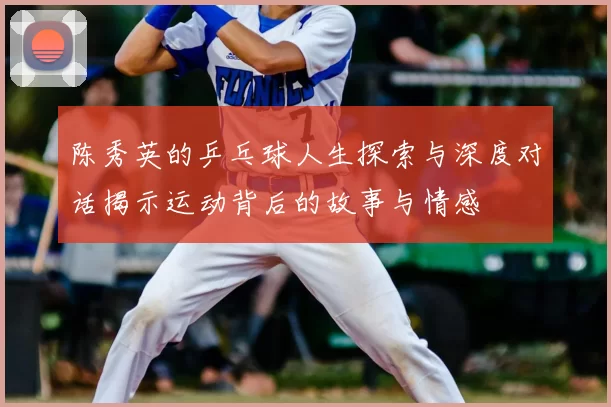 陈秀英的乒乓球人生探索与深度对话揭示运动背后的故事与情感