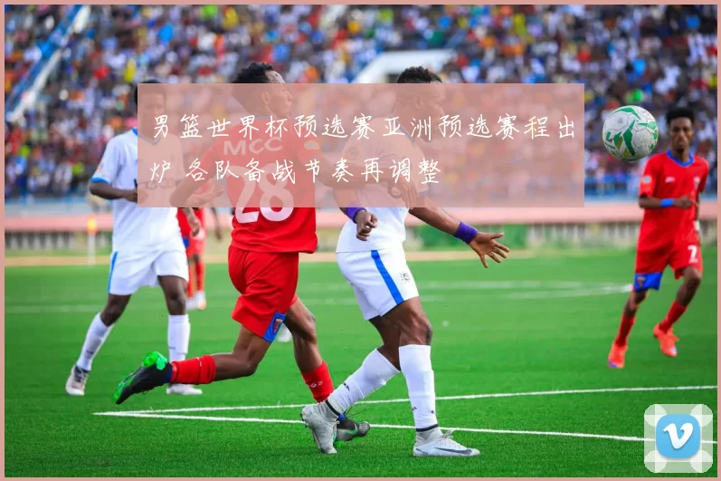 男篮世界杯预选赛亚洲预选赛程出炉 各队备战节奏再调整