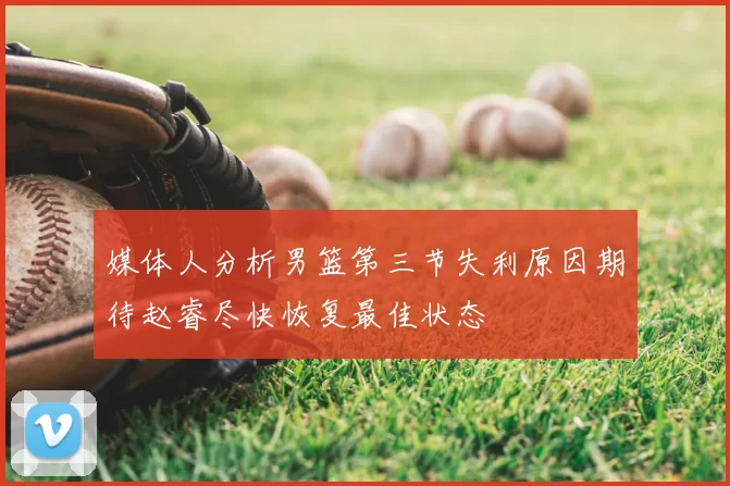 媒体人分析男篮第三节失利原因期待赵睿尽快恢复最佳状态